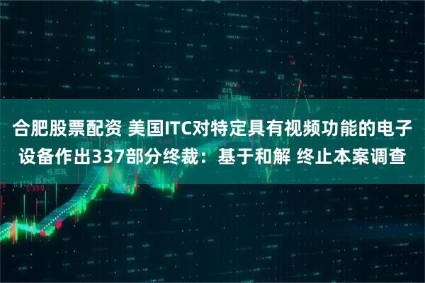 合肥股票配资 美国ITC对特定具有视频功能的电子设备作出337部分终裁：基于和解 终止本案调查