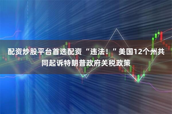 配资炒股平台首选配资 “违法！”美国12个州共同起诉特朗普政府关税政策