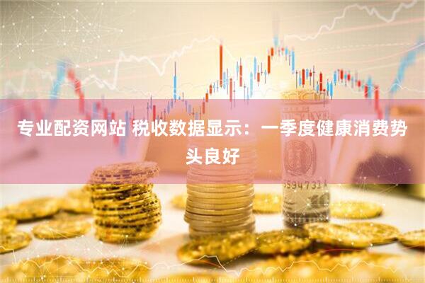 专业配资网站 税收数据显示：一季度健康消费势头良好