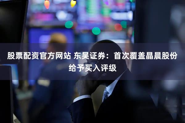 股票配资官方网站 东吴证券：首次覆盖晶晨股份给予买入评级