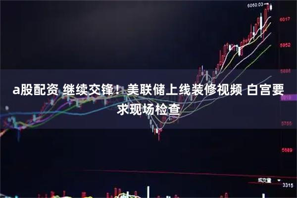 a股配资 继续交锋！美联储上线装修视频 白宫要求现场检查