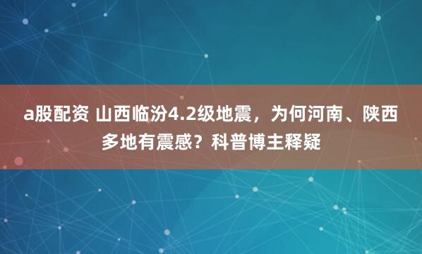 a股配资 山西临汾4.2级地震，为何河南、陕西多地有震感？科普博主释疑