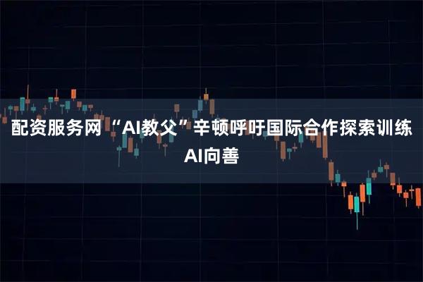 配资服务网 “AI教父”辛顿呼吁国际合作探索训练AI向善