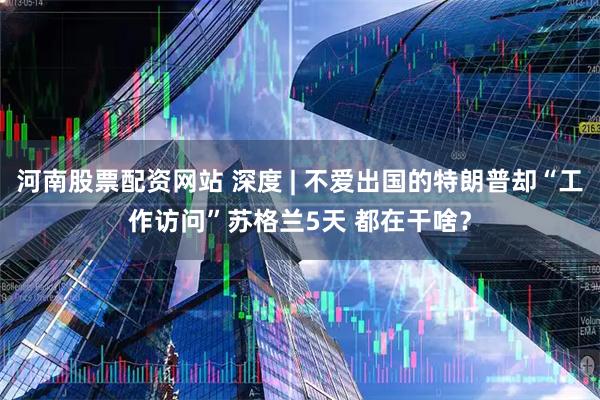 河南股票配资网站 深度 | 不爱出国的特朗普却“工作访问”苏格兰5天 都在干啥？