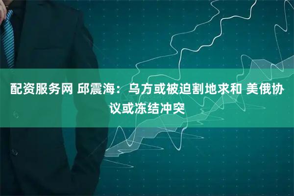 配资服务网 邱震海：乌方或被迫割地求和 美俄协议或冻结冲突