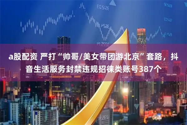 a股配资 严打“帅哥/美女带团游北京”套路，抖音生活服务封禁违规招徕类账号387个