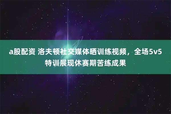 a股配资 洛夫顿社交媒体晒训练视频，全场5v5特训展现休赛期苦练成果