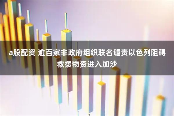 a股配资 逾百家非政府组织联名谴责以色列阻碍救援物资进入加沙