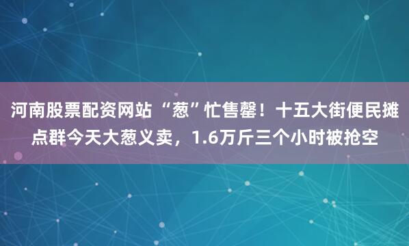 河南股票配资网站 “葱”忙售罄！十五大街便民摊点群今天大葱义卖，1.6万斤三个小时被抢空