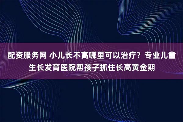 配资服务网 小儿长不高哪里可以治疗？专业儿童生长发育医院帮孩子抓住长高黄金期
